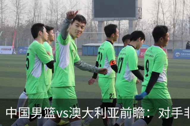 中国男篮vs澳大利亚前瞻：对手非最强阵，男篮磨合阵容是首要目标