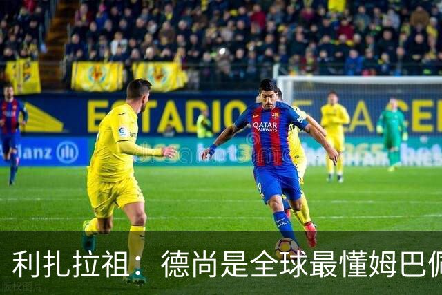 利扎拉祖：德尚是全球最懂姆巴佩的教练，他们之间拥有深厚的纽带