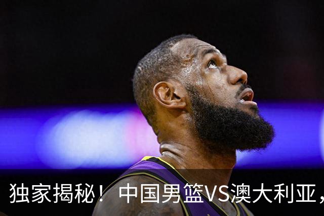 独家揭秘！中国男篮VS澳大利亚，杨瀚森悬念揭开，郭士强疑放大招