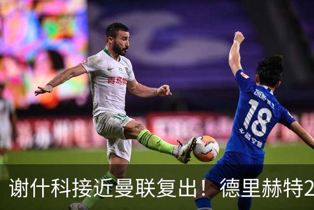 谢什科接近曼联复出！德里赫特254天后重返训练，仍未可回归赛场