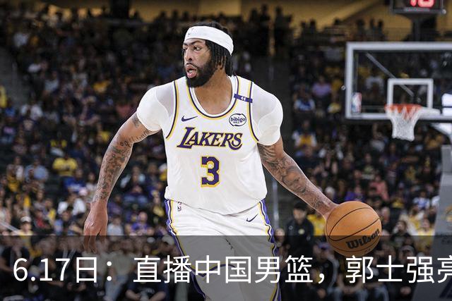 6.17日：直播中国男篮，郭士强亮出终极底牌，杨瀚森胡金秋双塔能否镇住澳大利亚